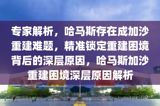 專家解析，哈馬斯存在成加沙重建難題，精準鎖定重建困境背后的深層原因，哈馬斯加沙重建困境深層原因解析