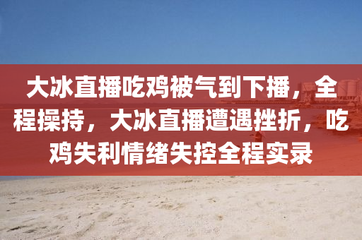 大冰直播吃雞被氣到下播，全程操持液壓動力機械,元件制造，大冰直播遭遇挫折，吃雞失利情緒失控全程實錄