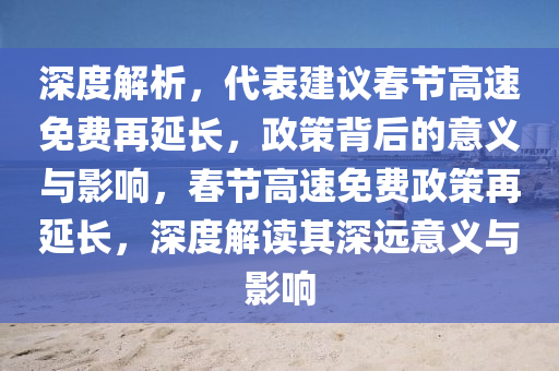 深度解析，代表建議春節(jié)高速免費(fèi)再延長(zhǎng)，政策背后的意義與影響，春節(jié)高速免費(fèi)政策再延長(zhǎng)，深度解讀其深遠(yuǎn)意義與影響液壓動(dòng)力機(jī)械,元件制造