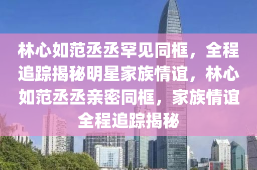 林心如范丞丞罕見同框，全程追蹤揭秘明星家族情誼，林心如范丞丞親密液壓動(dòng)力機(jī)械,元件制造同框，家族情誼全程追蹤揭秘