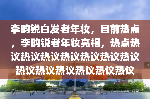 李昀銳白發(fā)老年妝，目前熱點，李昀銳老年妝亮相，熱點熱議熱議熱議熱議熱議熱議熱議熱議熱議熱議熱議熱議熱議液壓動力機械,元件制造