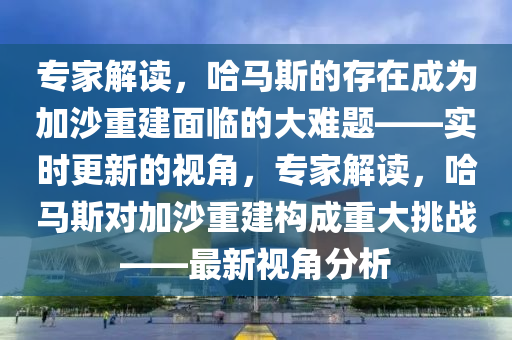 專家解讀，哈馬斯的存在成為加沙重建面臨的大難題——實(shí)時更新的視角，專家解讀，哈馬斯對加沙重建構(gòu)成重大挑戰(zhàn)——最新視角分析