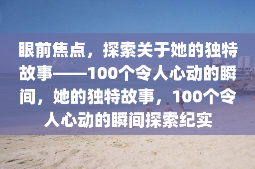 眼前焦點(diǎn)，探索關(guān)于她的獨(dú)特故事——100個(gè)令人心動(dòng)的瞬間，她的獨(dú)特故事，100個(gè)令人心動(dòng)的瞬間探索紀(jì)實(shí)液壓動(dòng)力機(jī)械,元件制造