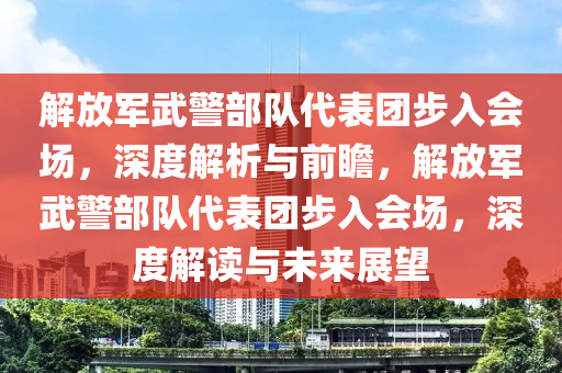 解放軍武警部隊代表團步入會場，深度解析與前瞻，解放軍武警部隊代表團步入會場，深度解液壓動力機械,元件制造讀與未來展望