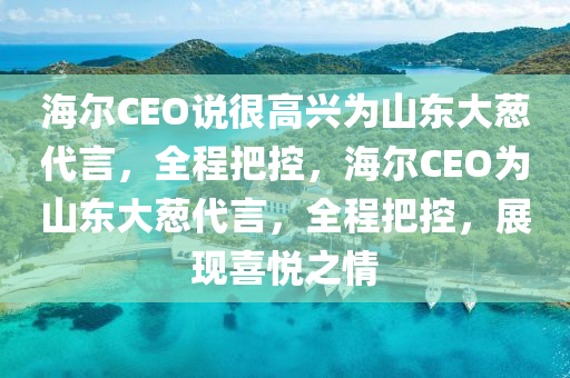 海爾CEO說(shuō)很高興為山東大蔥代言，全程把控，海爾CEO為山東大蔥代言，全程把控，展現(xiàn)喜悅之情