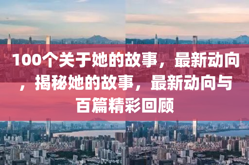 100個關于她的故事，最新動向，揭秘她的故事，最新動向與百篇精彩回顧