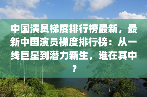 中國演員梯度排行榜最新，最新中國演員梯度排行榜：從一線巨星到潛力新生，誰在其中？液壓動力機械,元件制造